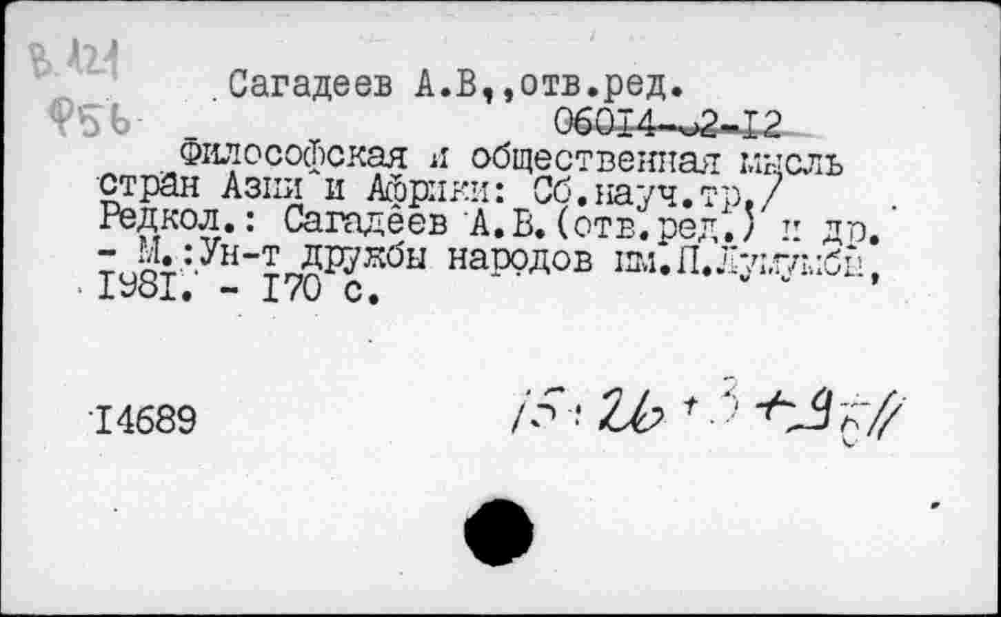 ﻿о Д2.4
Сагадеев А.В,,отв.ред.
_	06014-^2-12
Философская я общественная мысль стран Азии и Африки: Об.науч.' Редкол.: Сагадеев А. В. (отв. ре;
- М.:Ун-т друкбы народов пм.П
• 1981. - 170 с.
п
14689
/^ ? Zb t ■■